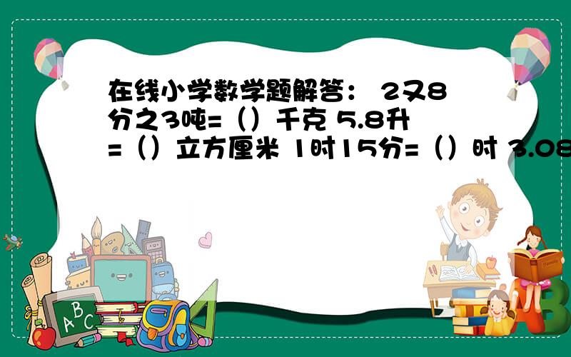 在线小学数学题解答： 2又8分之3吨=（）千克 5.8升=（）立方厘米 1时15分=（）时 3.08升=（）升（）毫升