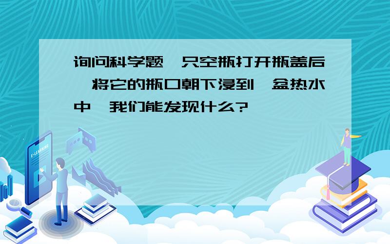 询问科学题一只空瓶打开瓶盖后,将它的瓶口朝下浸到一盆热水中,我们能发现什么?