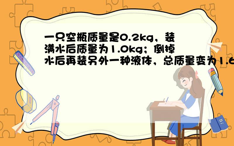 一只空瓶质量是0.2kg，装满水后质量为1.0kg；倒掉水后再装另外一种液体，总质量变为1.64kg，求这种液体的密度是