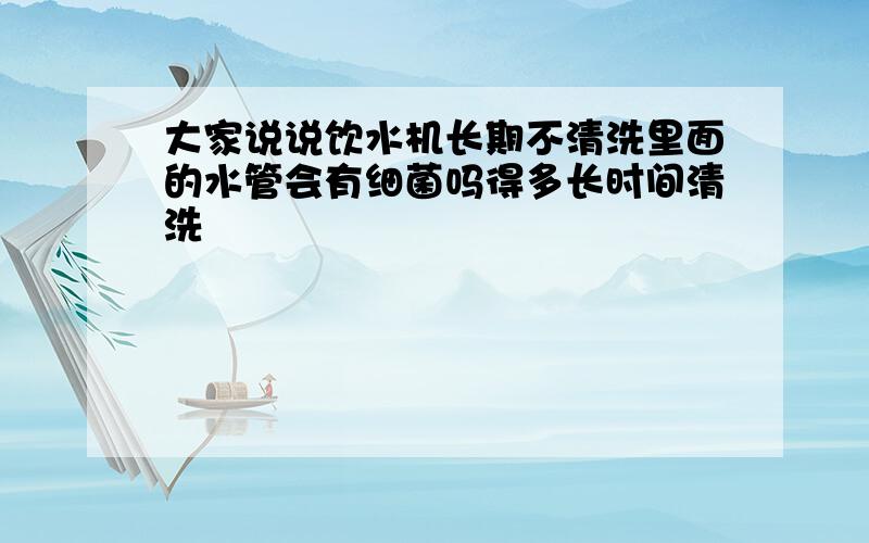 大家说说饮水机长期不清洗里面的水管会有细菌吗得多长时间清洗