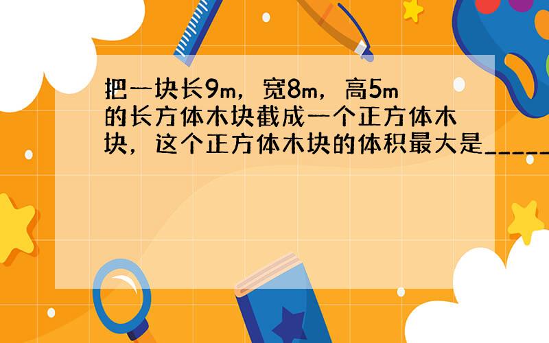 把一块长9m，宽8m，高5m的长方体木块截成一个正方体木块，这个正方体木块的体积最大是______m3．