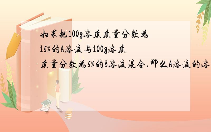 如果把100g溶质质量分数为15%的A溶液与100g溶质质量分数为5%的B溶液混合,那么A溶液的溶质质量分数为?