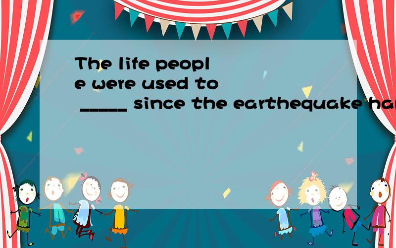 The life people were used to _____ since the earthequake hap