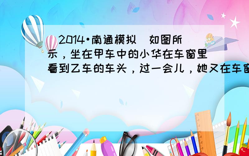 （2014•南通模拟）如图所示，坐在甲车中的小华在车窗里看到乙车的车头，过一会儿，她又在车窗里看到乙车的车尾．若两车车头