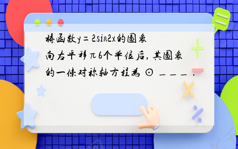 将函数y=2sin2x的图象向右平移π6个单位后，其图象的一条对称轴方程为 ⊙ ___ ．