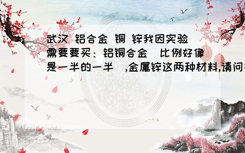 武汉 铝合金 铜 锌我因实验需要要买：铝铜合金（比例好像是一半的一半）,金属锌这两种材料,请问在武汉哪里能买的到?