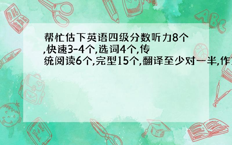 帮忙估下英语四级分数听力8个,快速3-4个,选词4个,传统阅读6个,完型15个,翻译至少对一半,作文一般吧.真的过不了了