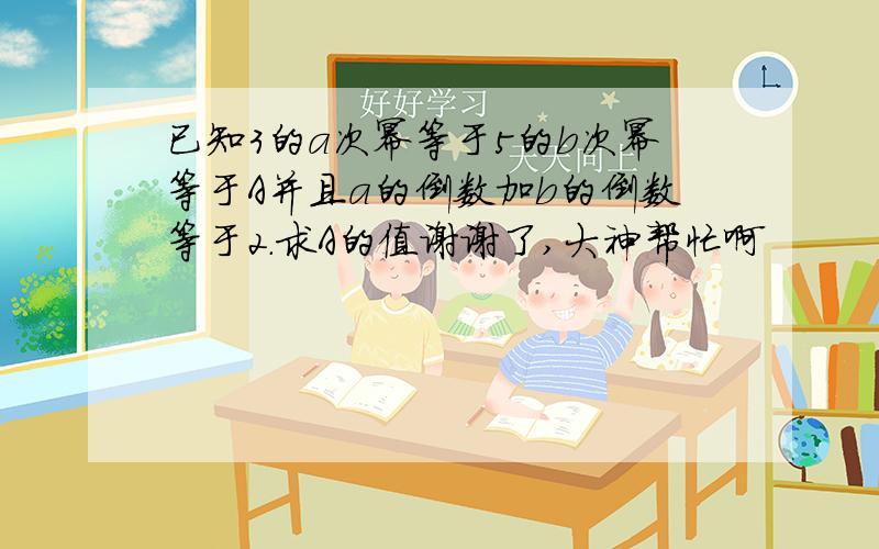 已知3的a次幂等于5的b次幂等于A并且a的倒数加b的倒数等于2.求A的值谢谢了,大神帮忙啊