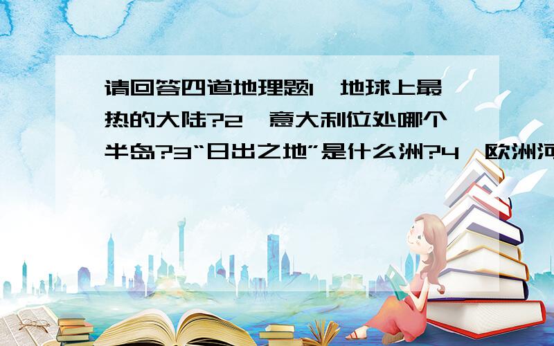 请回答四道地理题1、地球上最热的大陆?2、意大利位处哪个半岛?3“日出之地”是什么洲?4、欧洲河流中,流经国家最多是?