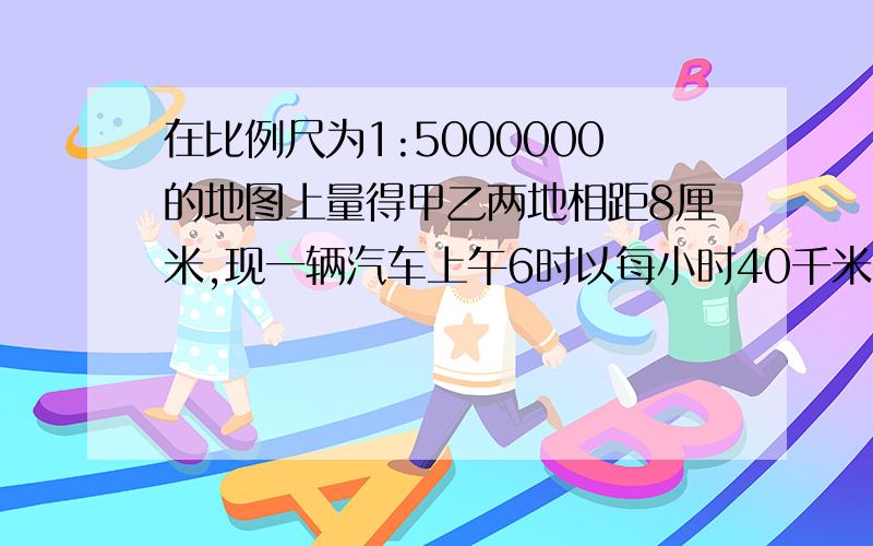 在比例尺为1:5000000的地图上量得甲乙两地相距8厘米,现一辆汽车上午6时以每小时40千米的速度从甲地出发