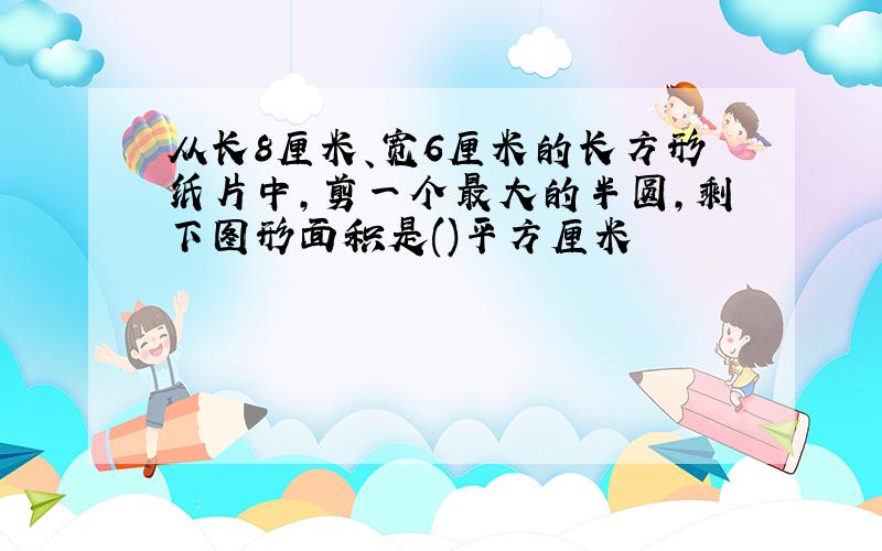 从长8厘米、宽6厘米的长方形纸片中,剪一个最大的半圆,剩下图形面积是()平方厘米