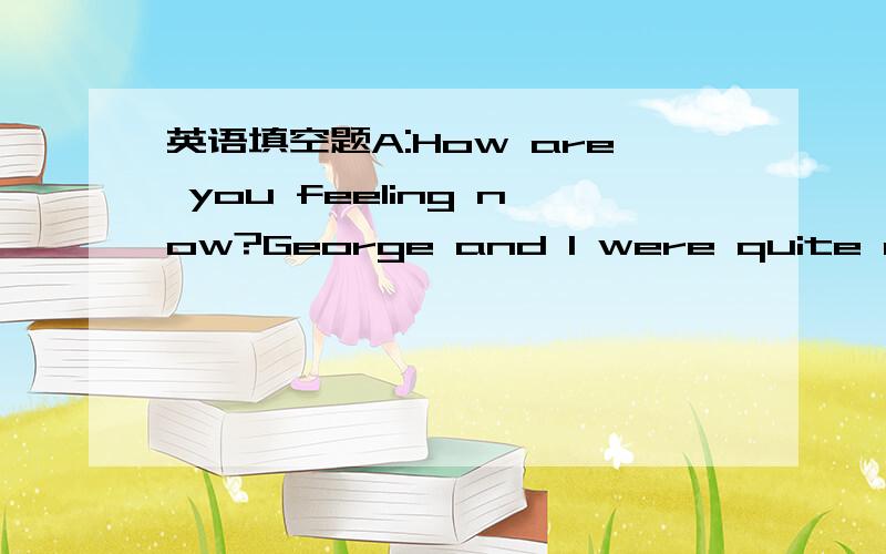 英语填空题A:How are you feeling now?George and I were quite anxio