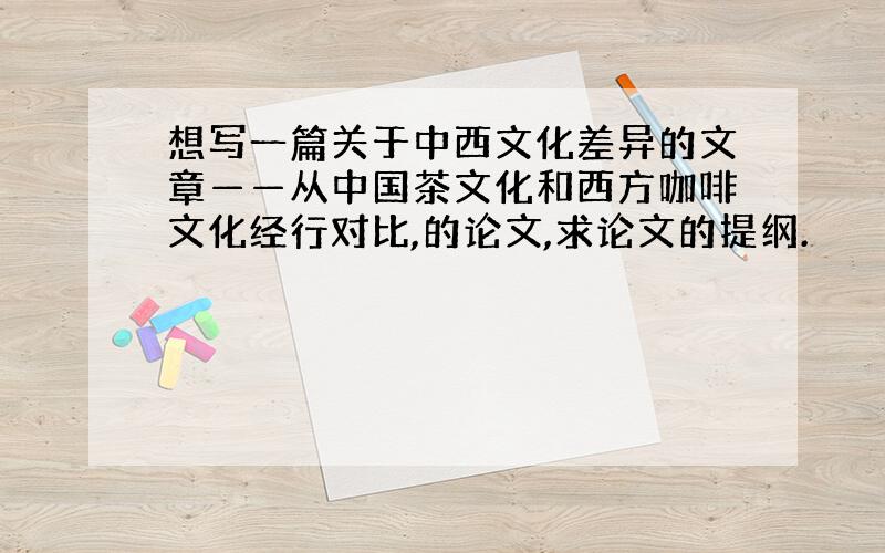 想写一篇关于中西文化差异的文章——从中国茶文化和西方咖啡文化经行对比,的论文,求论文的提纲.