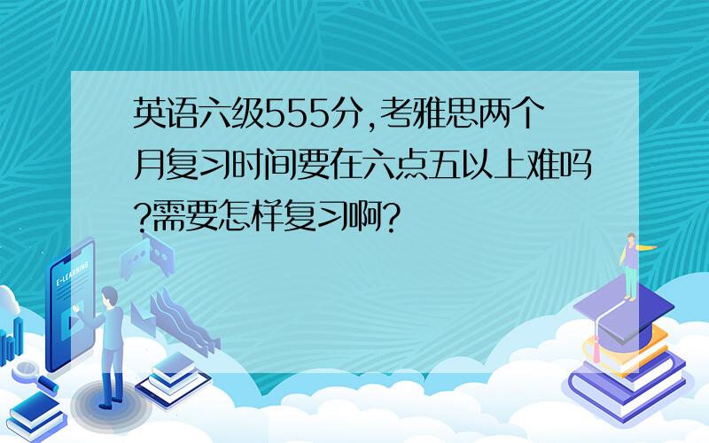 英语六级555分,考雅思两个月复习时间要在六点五以上难吗?需要怎样复习啊?