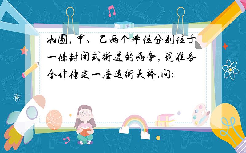 如图，甲、乙两个单位分别位于一条封闭式街道的两旁，现准备合作修建一座过街天桥．问：