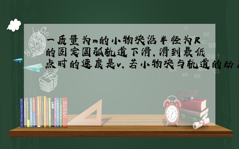 一质量为m的小物块沿半径为R的固定圆弧轨道下滑，滑到最低点时的速度是v，若小物块与轨道的动摩擦因数是μ，则当小物块滑到最