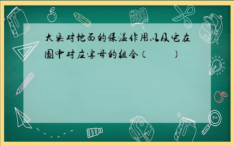 大气对地面的保温作用以及它在图中对应字母的组合（　　）