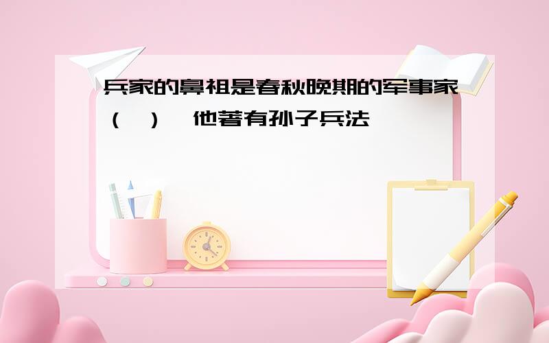 兵家的鼻祖是春秋晚期的军事家（ ）,他著有孙子兵法