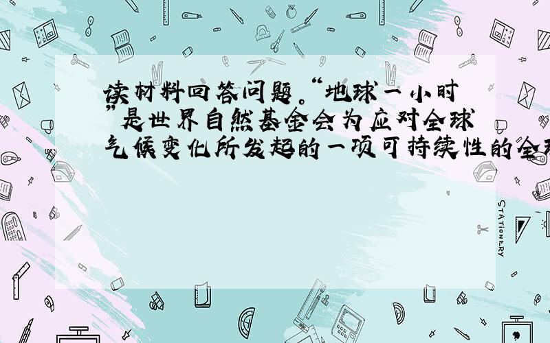 读材料回答问题。“地球一小时”是世界自然基金会为应对全球气候变化所发起的一项可持续性的全球活动，号召个人、社区、企业和城