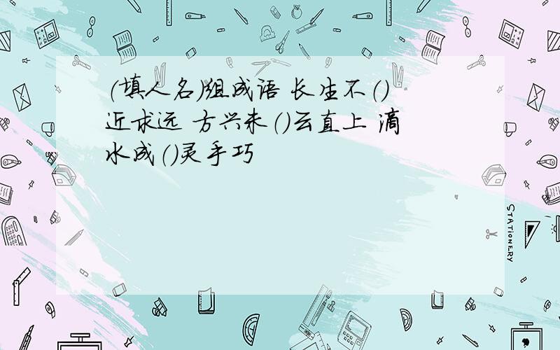 （填人名）组成语 长生不（）近求远 方兴未（）云直上 滴水成（）灵手巧