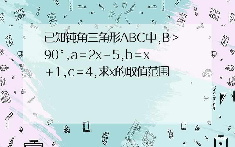 已知钝角三角形ABC中,B＞90°,a＝2x-5,b＝x＋1,c＝4,求x的取值范围