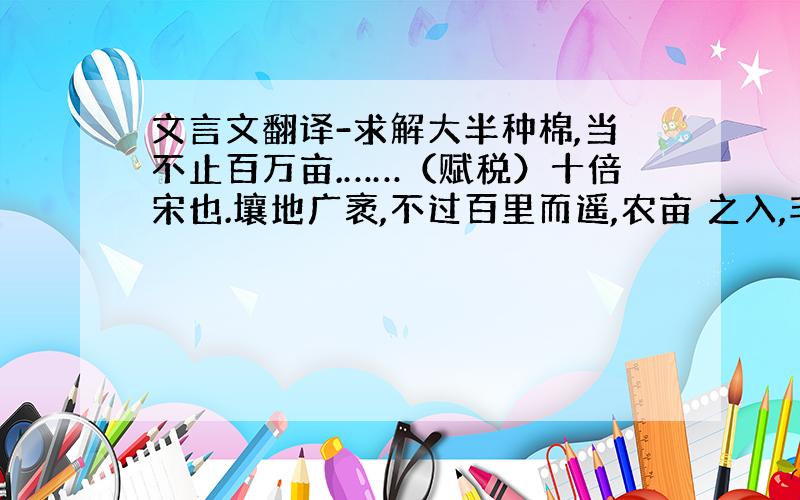 文言文翻译-求解大半种棉,当不止百万亩.……（赋税）十倍宋也.壤地广袤,不过百里而遥,农亩 之入,非能有加于他郡邑也.所