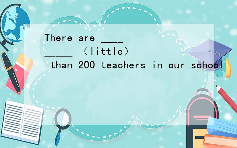 There are _________ （little） than 200 teachers in our school