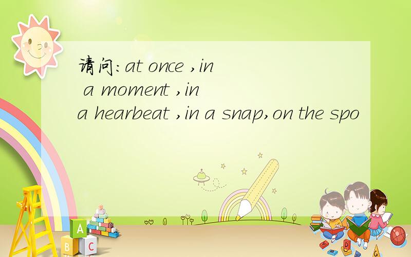 请问：at once ,in a moment ,in a hearbeat ,in a snap,on the spo