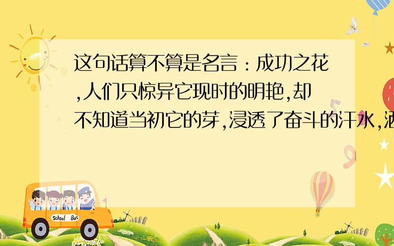 这句话算不算是名言：成功之花,人们只惊异它现时的明艳,却不知道当初它的芽,浸透了奋斗的汗水,洒遍了牺牲的血雨.