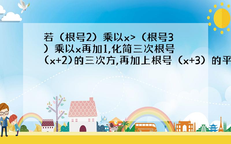 若（根号2）乘以x>（根号3）乘以x再加1,化简三次根号(x+2)的三次方,再加上根号（x+3）的平方