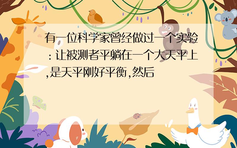 有一位科学家曾经做过一个实验：让被测者平躺在一个大天平上,是天平刚好平衡,然后