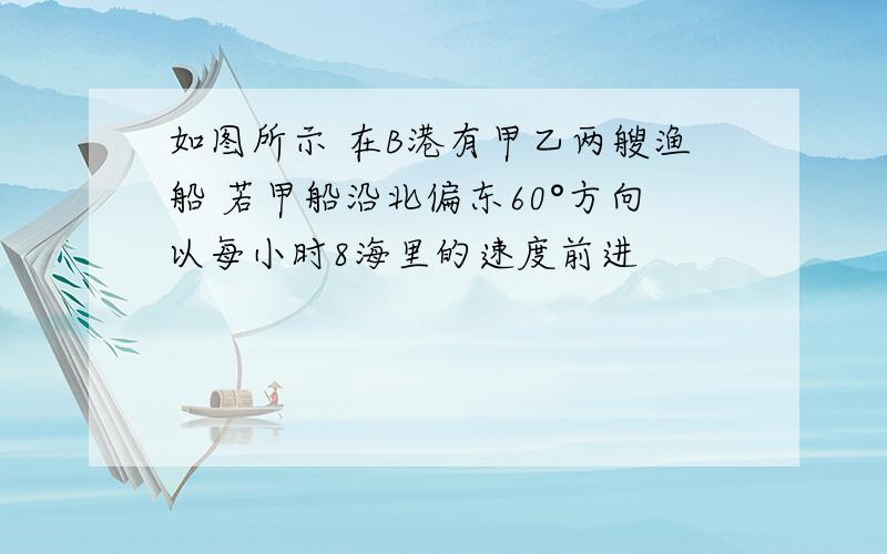 如图所示 在B港有甲乙两艘渔船 若甲船沿北偏东60°方向以每小时8海里的速度前进