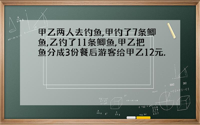 甲乙两人去钓鱼,甲钓了7条鲫鱼,乙钓了11条鲫鱼,甲乙把鱼分成3份餐后游客给甲乙12元.