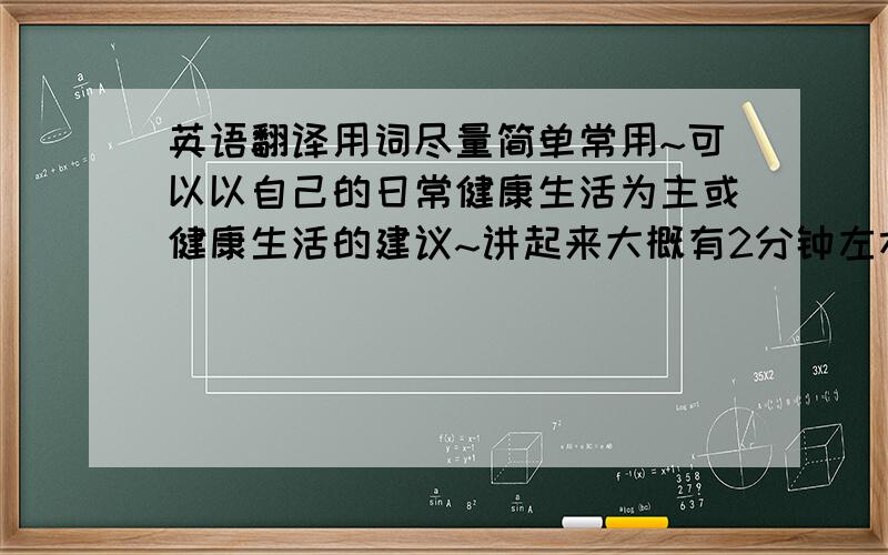 英语翻译用词尽量简单常用~可以以自己的日常健康生活为主或健康生活的建议~讲起来大概有2分钟左右,不用太长哦~