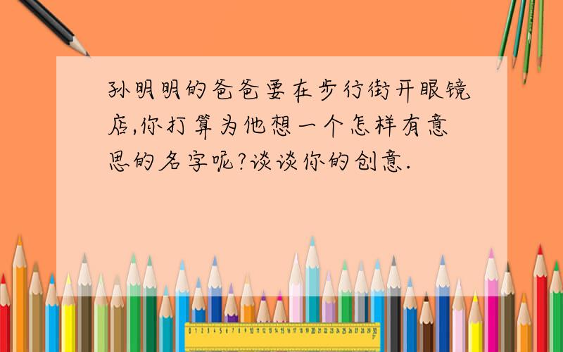 孙明明的爸爸要在步行街开眼镜店,你打算为他想一个怎样有意思的名字呢?谈谈你的创意.