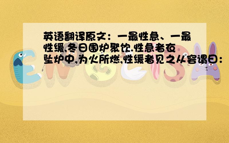 英语翻译原文：一最性急、一最性缓,冬日围炉聚饮.性急者衣坠炉中,为火所燃,性缓者见之从容谓曰：“适有一事,见之已久、欲言