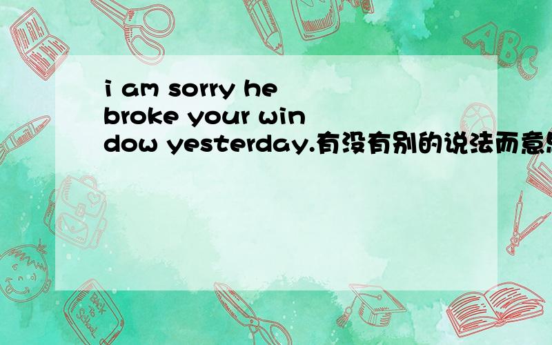 i am sorry he broke your window yesterday.有没有别的说法而意思又相同?