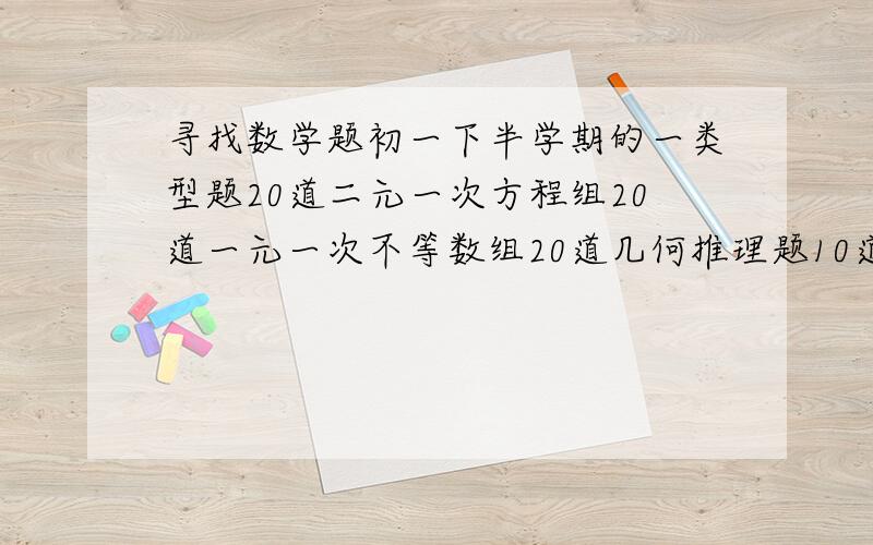 寻找数学题初一下半学期的一类型题20道二元一次方程组20道一元一次不等数组20道几何推理题10道二元一次方程解应用题10