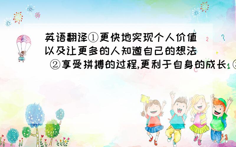 英语翻译①更快地实现个人价值以及让更多的人知道自己的想法 ②享受拼搏的过程,更利于自身的成长 ③提高社会地位④总是在做别