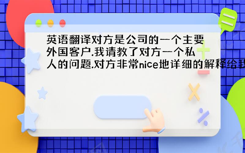 英语翻译对方是公司的一个主要外国客户.我请教了对方一个私人的问题.对方非常nice地详细的解释给我听,教我.这样的情形之