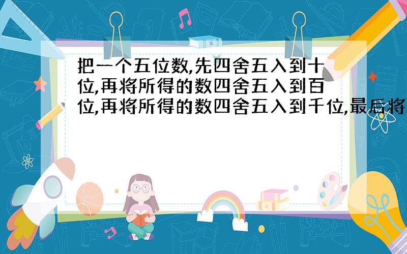 把一个五位数,先四舍五入到十位,再将所得的数四舍五入到百位,再将所得的数四舍五入到千位,最后将所得的数保留一个有效数字,