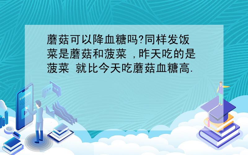 蘑菇可以降血糖吗?同样发饭 菜是蘑菇和菠菜 ,昨天吃的是菠菜 就比今天吃蘑菇血糖高.