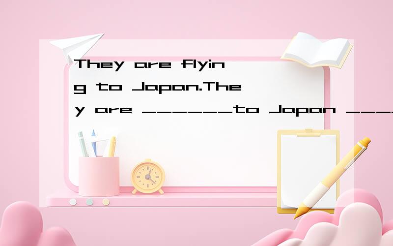 They are flying to Japan.They are ______to Japan ______ ____