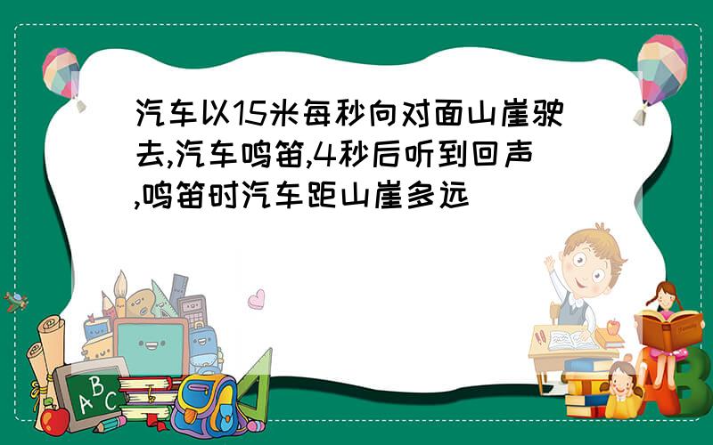 汽车以15米每秒向对面山崖驶去,汽车鸣笛,4秒后听到回声,鸣笛时汽车距山崖多远