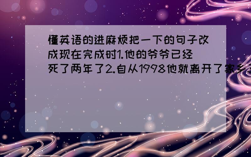 懂英语的进麻烦把一下的句子改成现在完成时1.他的爷爷已经死了两年了2.自从1998他就离开了家乡3.这本书我已经借了两周