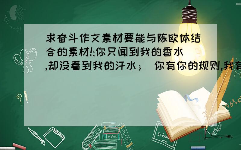 求奋斗作文素材要能与陈欧体结合的素材!:你只闻到我的香水,却没看到我的汗水； 你有你的规则,我有我的选择；你否定我 的现