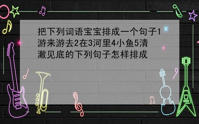 把下列词语宝宝排成一个句子1游来游去2在3河里4小鱼5清澈见底的下列句子怎样排成