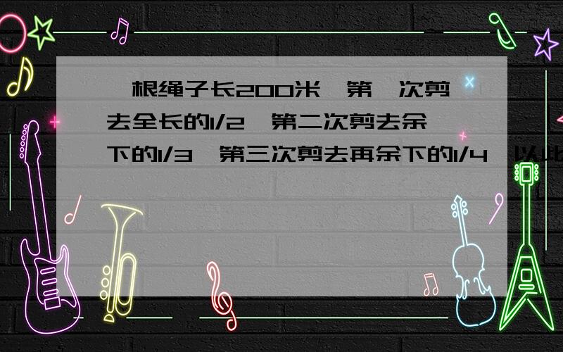 一根绳子长200米,第一次剪去全长的1/2,第二次剪去余下的1/3,第三次剪去再余下的1/4,以此类推.