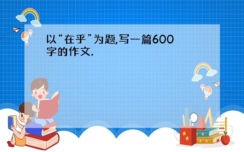 以“在乎”为题,写一篇600字的作文.