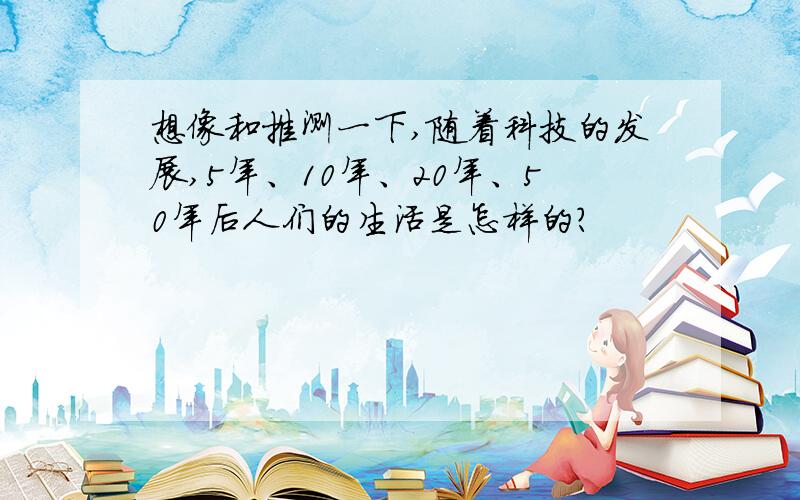 想像和推测一下,随着科技的发展,5年、10年、20年、50年后人们的生活是怎样的?